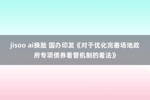 jisoo ai换脸 国办印发《对于优化完善场地政府专项债券看管机制的看法》