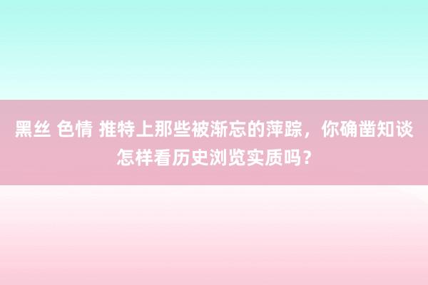 黑丝 色情 推特上那些被渐忘的萍踪，你确凿知谈怎样看历史浏览实质吗？