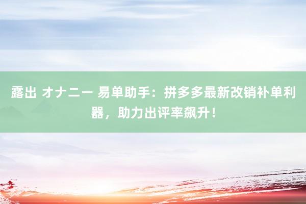 露出 オナニー 易单助手：拼多多最新改销补单利器，助力出评率飙升！