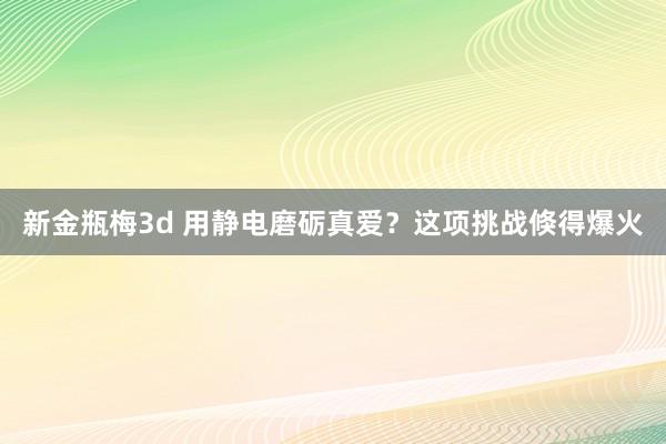 新金瓶梅3d 用静电磨砺真爱？这项挑战倏得爆火