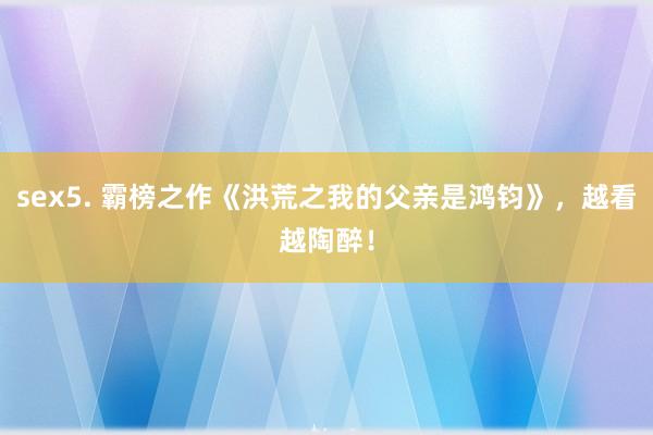 sex5. 霸榜之作《洪荒之我的父亲是鸿钧》，越看越陶醉！