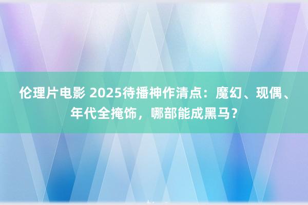 伦理片电影 2025待播神作清点：魔幻、现偶、年代全掩饰，哪部能成黑马？