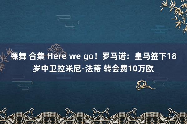 裸舞 合集 Here we go！罗马诺：皇马签下18岁中卫拉米尼-法蒂 转会费10万欧