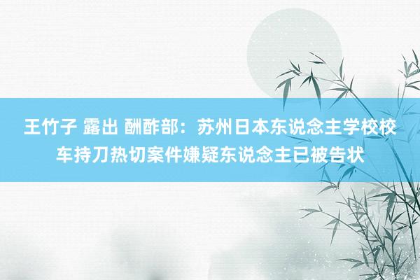 王竹子 露出 酬酢部：苏州日本东说念主学校校车持刀热切案件嫌疑东说念主已被告状