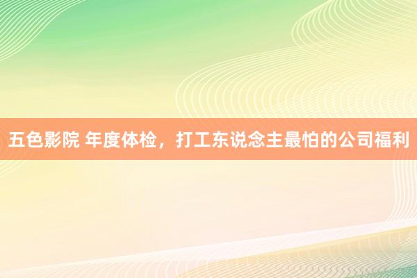 五色影院 年度体检，打工东说念主最怕的公司福利