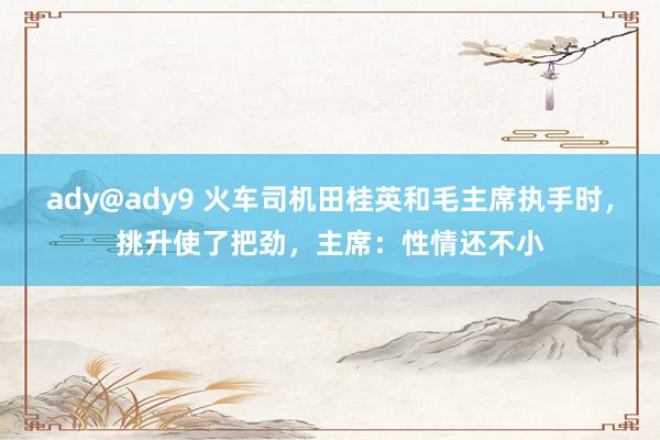 ady@ady9 火车司机田桂英和毛主席执手时，挑升使了把劲，主席：性情还不小