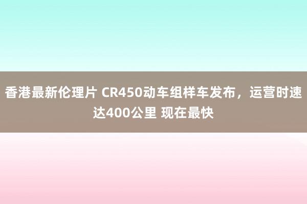 香港最新伦理片 CR450动车组样车发布，运营时速达400公里 现在最快