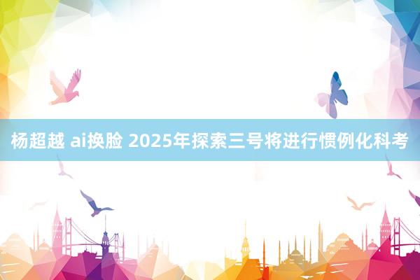 杨超越 ai换脸 2025年探索三号将进行惯例化科考