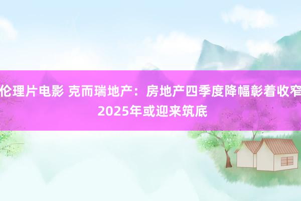 伦理片电影 克而瑞地产：房地产四季度降幅彰着收窄 2025年或迎来筑底