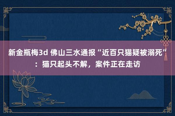 新金瓶梅3d 佛山三水通报“近百只猫疑被溺死”：猫只起头不解，案件正在走访