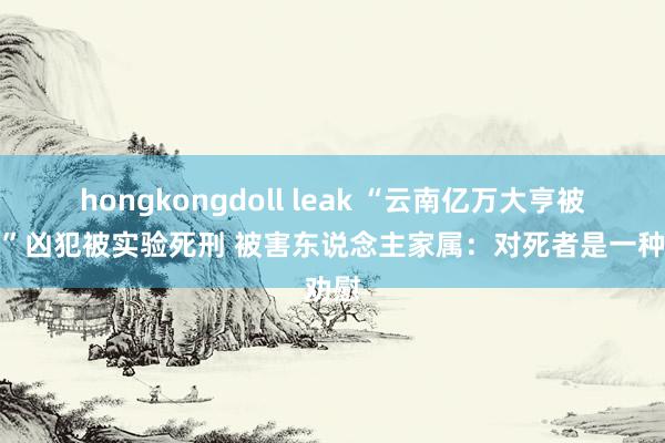 hongkongdoll leak “云南亿万大亨被害案”凶犯被实验死刑 被害东说念主家属：对死者是一种劝慰