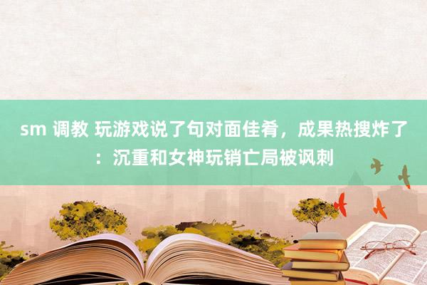 sm 调教 玩游戏说了句对面佳肴，成果热搜炸了：沉重和女神玩销亡局被讽刺