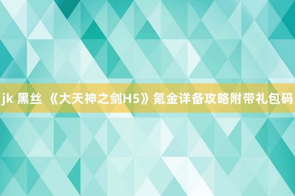 jk 黑丝 《大天神之剑H5》氪金详备攻略附带礼包码