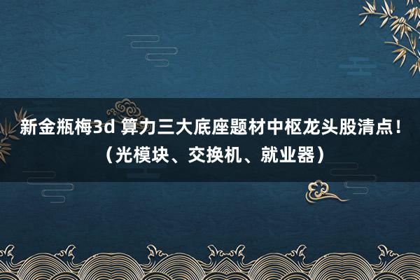 新金瓶梅3d 算力三大底座题材中枢龙头股清点！（光模块、交换机、就业器）