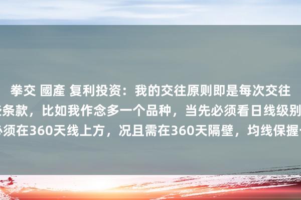 拳交 國產 复利投资：我的交往原则即是每次交往开仓齐必须空闲以下这些条款，比如我作念多一个品种，当先必须看日线级别周期，价钱必须在360天线上方，况且需在360天隔壁，均线保握一定斜率。为什么要看日线周期呢？...