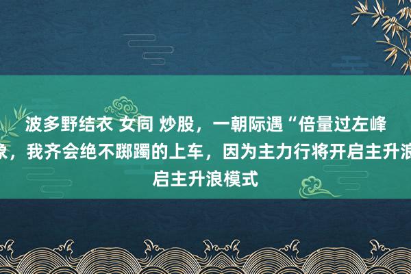 波多野结衣 女同 炒股，一朝际遇“倍量过左峰”气象，我齐会绝不踯躅的上车，因为主力行将开启主升浪模式