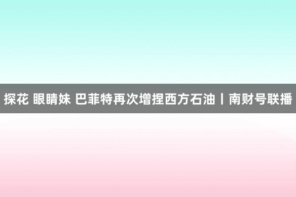 探花 眼睛妹 巴菲特再次增捏西方石油丨南财号联播