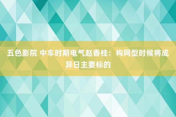 五色影院 中车时期电气赵香桂：构网型时候将成异日主要标的