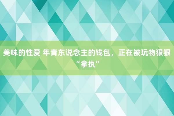 美味的性爱 年青东说念主的钱包，正在被玩物狠狠“拿执”