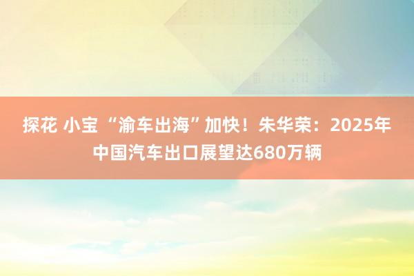 探花 小宝 “渝车出海”加快！朱华荣：2025年中国汽车出口展望达680万辆