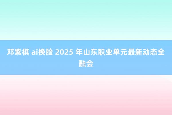 邓紫棋 ai换脸 2025 年山东职业单元最新动态全融会