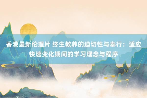 香港最新伦理片 终生教养的迫切性与奉行：适应快速变化期间的学习理念与程序