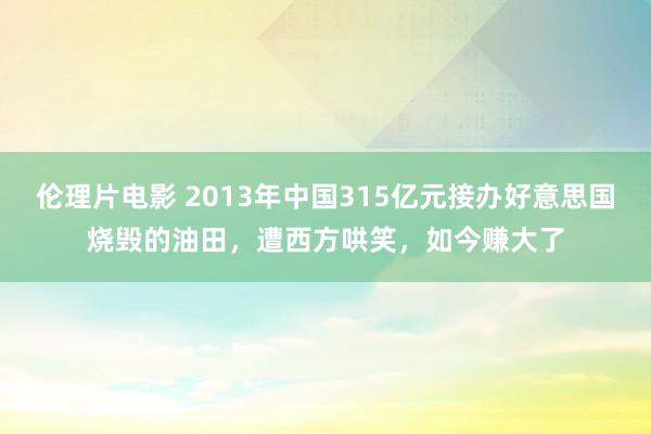 伦理片电影 2013年中国315亿元接办好意思国烧毁的油田，遭西方哄笑，如今赚大了