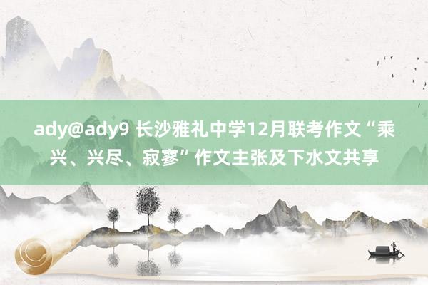 ady@ady9 长沙雅礼中学12月联考作文“乘兴、兴尽、寂寥”作文主张及下水文共享