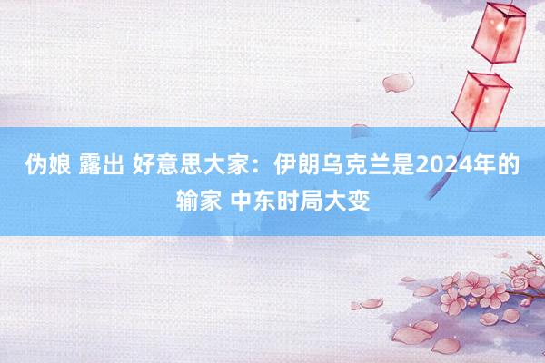 伪娘 露出 好意思大家：伊朗乌克兰是2024年的输家 中东时局大变