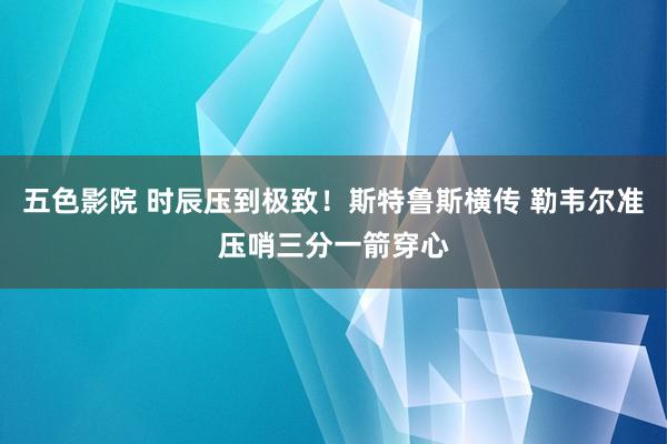 五色影院 时辰压到极致！斯特鲁斯横传 勒韦尔准压哨三分一箭穿心