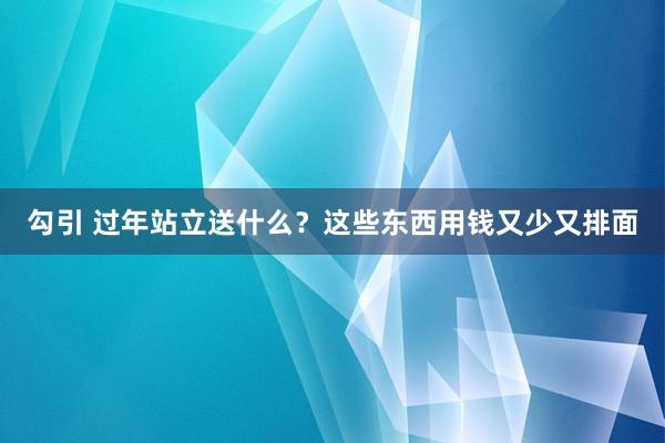 勾引 过年站立送什么？这些东西用钱又少又排面