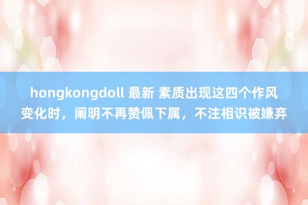 hongkongdoll 最新 素质出现这四个作风变化时，阐明不再赞佩下属，不注相识被嫌弃