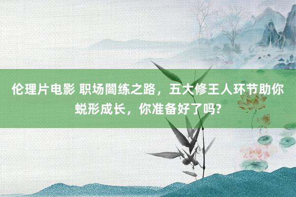 伦理片电影 职场闇练之路，五大修王人环节助你蜕形成长，你准备好了吗?