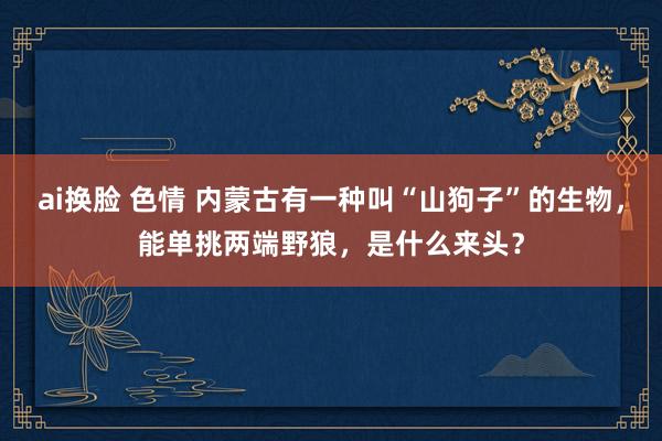 ai换脸 色情 内蒙古有一种叫“山狗子”的生物，能单挑两端野狼，是什么来头？