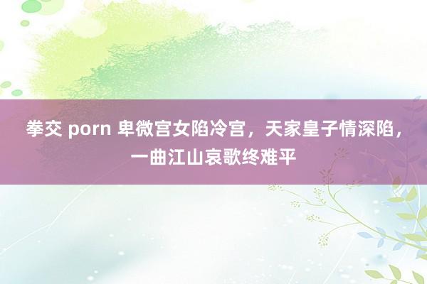 拳交 porn 卑微宫女陷冷宫，天家皇子情深陷，一曲江山哀歌终难平