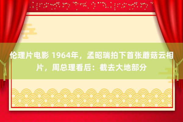 伦理片电影 1964年，孟昭瑞拍下首张蘑菇云相片，周总理看后：截去大地部分