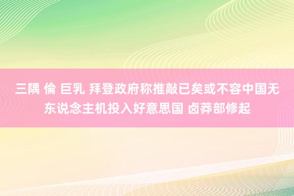 三隅 倫 巨乳 拜登政府称推敲已矣或不容中国无东说念主机投入好意思国 卤莽部修起