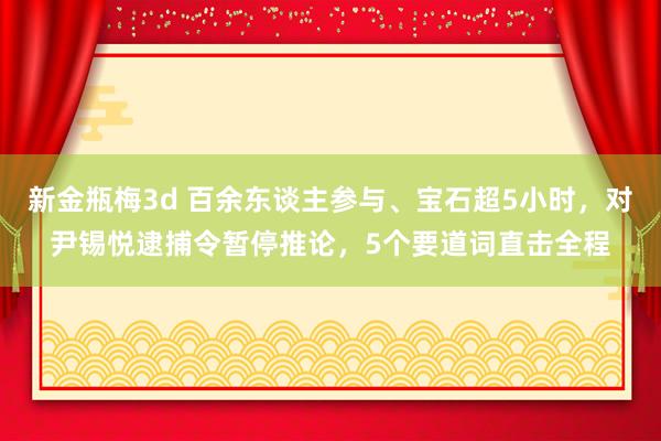 新金瓶梅3d 百余东谈主参与、宝石超5小时，对尹锡悦逮捕令暂停推论，5个要道词直击全程