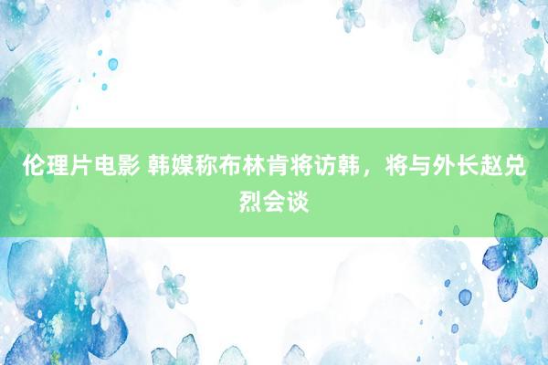 伦理片电影 韩媒称布林肯将访韩，将与外长赵兑烈会谈