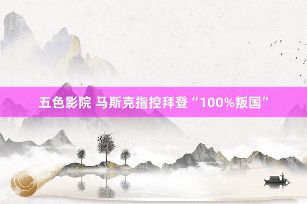 五色影院 马斯克指控拜登“100%叛国”