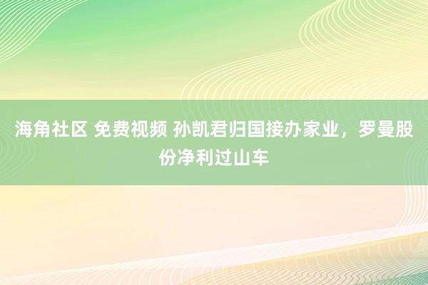 海角社区 免费视频 孙凯君归国接办家业，罗曼股份净利过山车