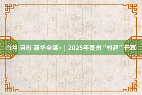 白丝 自慰 新华全媒+｜2025年贵州“村超”开幕