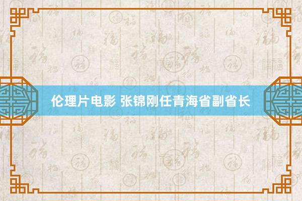 伦理片电影 张锦刚任青海省副省长