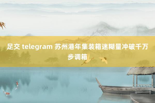 足交 telegram 苏州港年集装箱迷糊量冲破千万步调箱