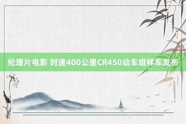 伦理片电影 时速400公里CR450动车组样车发布