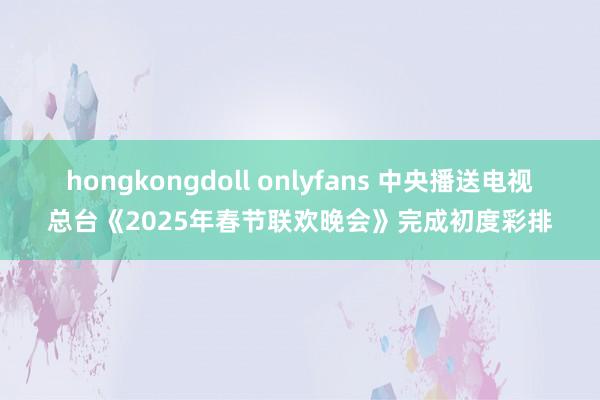 hongkongdoll onlyfans 中央播送电视总台《2025年春节联欢晚会》完成初度彩排