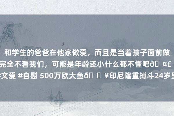 和学生的爸爸在他家做爱，而且是当着孩子面前做爱，太刺激了，孩子完全不看我们，可能是年龄还小什么都不懂吧🤣 #同城 #文爱 #自慰 500万欧大鱼💥印尼隆重搏斗24岁里而后卫巴克，球员在考虑归化