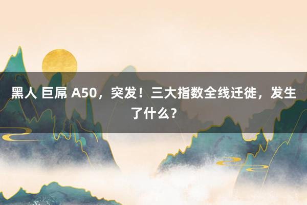 黑人 巨屌 A50，突发！三大指数全线迁徙，发生了什么？