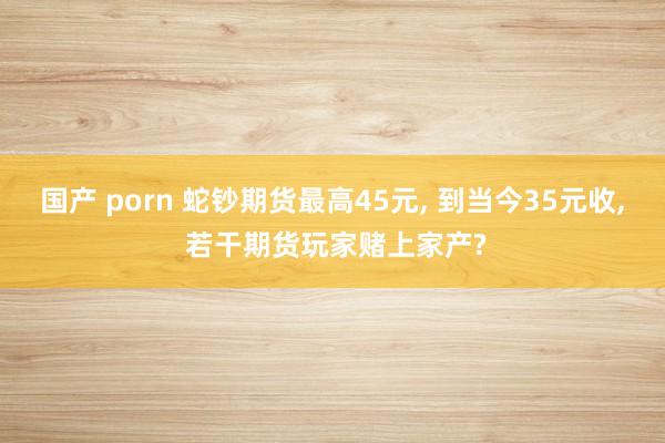 国产 porn 蛇钞期货最高45元， 到当今35元收， 若干期货玩家赌上家产?