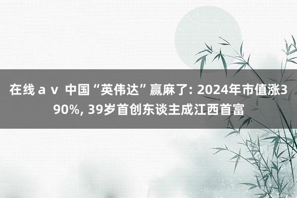 在线ａｖ 中国“英伟达”赢麻了: 2024年市值涨390%， 39岁首创东谈主成江西首富